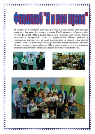 20 ноября, во Всемирный день прав ребенка, в нашей школе был насыщен
многими событиями. В – первых членами Клуба молодого избирателя был
устроен флешмоб «Мы и наши права» для учащихся всей школы. Ребята
подготовили интересный стенд с информацией «Права ребенка в
современном государстве», который располагался на втором этаже школы.
Помимо этого, по всей школе были развешаны информационные листовки
«Я имею право», «Права ребенка», «Мы и наши права» и т.д. а для учащихся
начальной школы были проведены информационные классные часы.
 