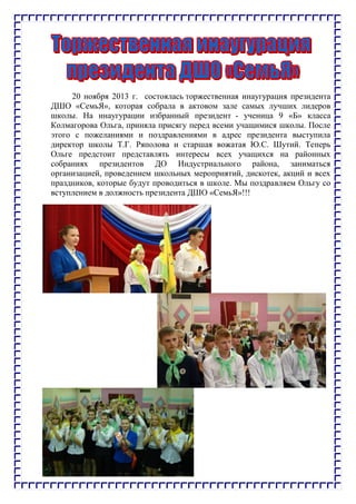 20 ноября 2013 г. состоялась торжественная инаугурация президента
ДШО «СемьЯ», которая собрала в актовом зале самых лучших лидеров
школы. На инаугурации избранный президент - ученица 9 «Б» класса
Колмагорова Ольга, приняла присягу перед всеми учащимися школы. После
этого с пожеланиями и поздравлениями в адрес президента выступила
директор школы Т.Г. Ряполова и старшая вожатая Ю.С. Шутий. Теперь
Ольге предстоит представлять интересы всех учащихся на районных
собраниях президентов ДО Индустриального района, заниматься
организацией, проведением школьных мероприятий, дискотек, акций и всех
праздников, которые будут проводиться в школе. Мы поздравляем Ольгу со
вступлением в должность президента ДШО «СемьЯ»!!!
 