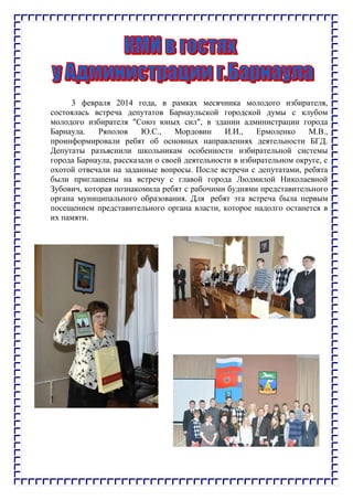 3 февраля 2014 года, в рамках месячника молодого избирателя,
состоялась встреча депутатов Барнаульской городской думы с клубом
молодого избирателя "Союз юных сил", в здании администрации города
Барнаула. Ряполов Ю.С., Мордовин И.И., Ермоленко М.В.,
проинформировали ребят об основных направлениях деятельности БГД.
Депутаты разъяснили школьникам особенности избирательной системы
города Барнаула, рассказали о своей деятельности в избирательном округе, с
охотой отвечали на заданные вопросы. После встречи с депутатами, ребята
были приглашены на встречу с главой города Людмилой Николаевной
Зубович, которая познакомила ребят с рабочими буднями представительного
органа муниципального образования. Для ребят эта встреча была первым
посещением представительного органа власти, которое надолго останется в
их памяти.
 