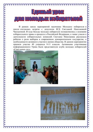 В рамках цикла мероприятий месячника Молодого избирателя в
школе состоялась встреча с депутатом БГД Светланой Николаевной
Чаплыгиной. В ходе беседы молодые избиратели познакомились с основами
избирательного права и процесса в Российской Федерации, а также узнали о
деятельности избирательных комиссий. Светлана Николаевна рассказала
ребятам о роли выборов в современном демократическом государстве, о
необходимости активного участия в жизни общества. В данном мероприятии
приняли участие 40 учащихся 9-11 классов. Активными участниками
информационного Урока были представители клуба молодых избирателей
«Союз юных сил».
 