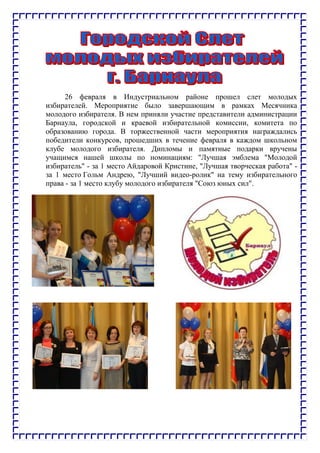 26 февраля в Индустриальном районе прошел слет молодых
избирателей. Мероприятие было завершающим в рамках Месячника
молодого избирателя. В нем приняли участие представители администрации
Барнаула, городской и краевой избирательной комиссии, комитета по
образованию города. В торжественной части мероприятия награждались
победители конкурсов, прошедших в течение февраля в каждом школьном
клубе молодого избирателя. Дипломы и памятные подарки вручены
учащимся нашей школы по номинациям: "Лучшая эмблема "Молодой
избиратель" - за 1 место Айдаровой Кристине, "Лучшая творческая работа" -
за 1 место Гольм Андрею, "Лучший видео-ролик" на тему избирательного
права - за 1 место клубу молодого избирателя "Союз юных сил".
 