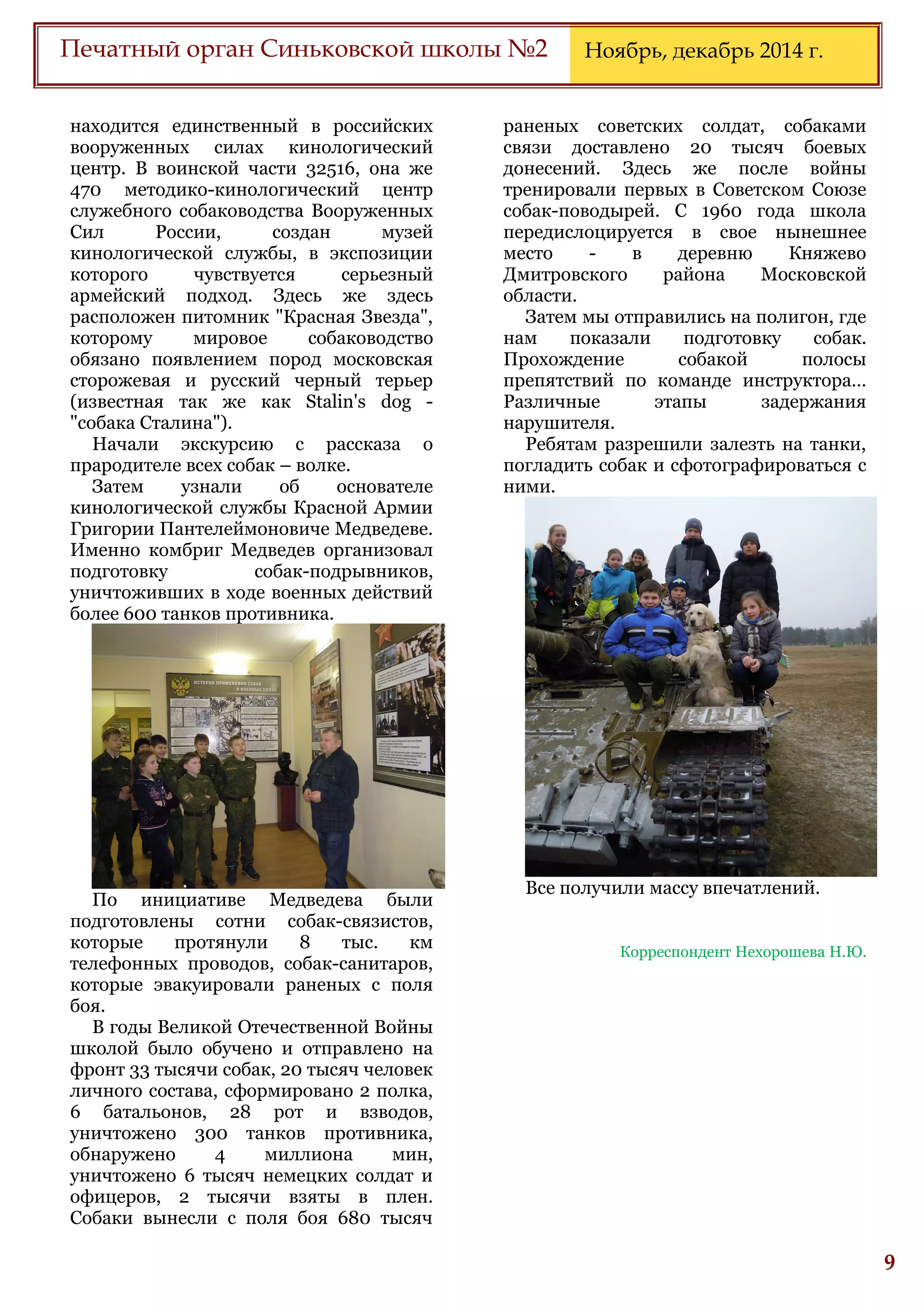 6
Печатный орган Синьковской школы №2 Ноябрь, декабрь 2014 г.
находится единственный в российских
вооруженных силах кинологический
центр. В воинской части 32516, она же
470 методико-кинологический центр
служебного собаководства Вооруженных
Сил России, создан музей
кинологической службы, в экспозиции
которого чувствуется серьезный
армейский подход. Здесь же здесь
расположен питомник "Красная Звезда",
которому мировое собаководство
обязано появлением пород московская
сторожевая и русский черный терьер
(известная так же как Stalin's dog -
"собака Сталина").
Начали экскурсию с рассказа о
прародителе всех собак – волке.
Затем узнали об основателе
кинологической службы Красной Армии
Григории Пантелеймоновиче Медведеве.
Именно комбриг Медведев организовал
подготовку собак-подрывников,
уничтоживших в ходе военных действий
более 600 танков противника.
По инициативе Медведева были
подготовлены сотни собак-связистов,
которые протянули 8 тыс. км
телефонных проводов, собак-санитаров,
которые эвакуировали раненых с поля
боя.
В годы Великой Отечественной Войны
школой было обучено и отправлено на
фронт 33 тысячи собак, 20 тысяч человек
личного состава, сформировано 2 полка,
6 батальонов, 28 рот и взводов,
уничтожено 300 танков противника,
обнаружено 4 миллиона мин,
уничтожено 6 тысяч немецких солдат и
офицеров, 2 тысячи взяты в плен.
Собаки вынесли с поля боя 680 тысяч
раненых советских солдат, собаками
связи доставлено 20 тысяч боевых
донесений. Здесь же после войны
тренировали первых в Советском Союзе
собак-поводырей. С 1960 года школа
передислоцируется в свое нынешнее
место - в деревню Княжево
Дмитровского района Московской
области.
Затем мы отправились на полигон, где
нам показали подготовку собак.
Прохождение собакой полосы
препятствий по команде инструктора…
Различные этапы задержания
нарушителя.
Ребятам разрешили залезть на танки,
погладить собак и сфотографироваться с
ними.
Все получили массу впечатлений.
Корреспондент Нехорошева Н.Ю.
 
