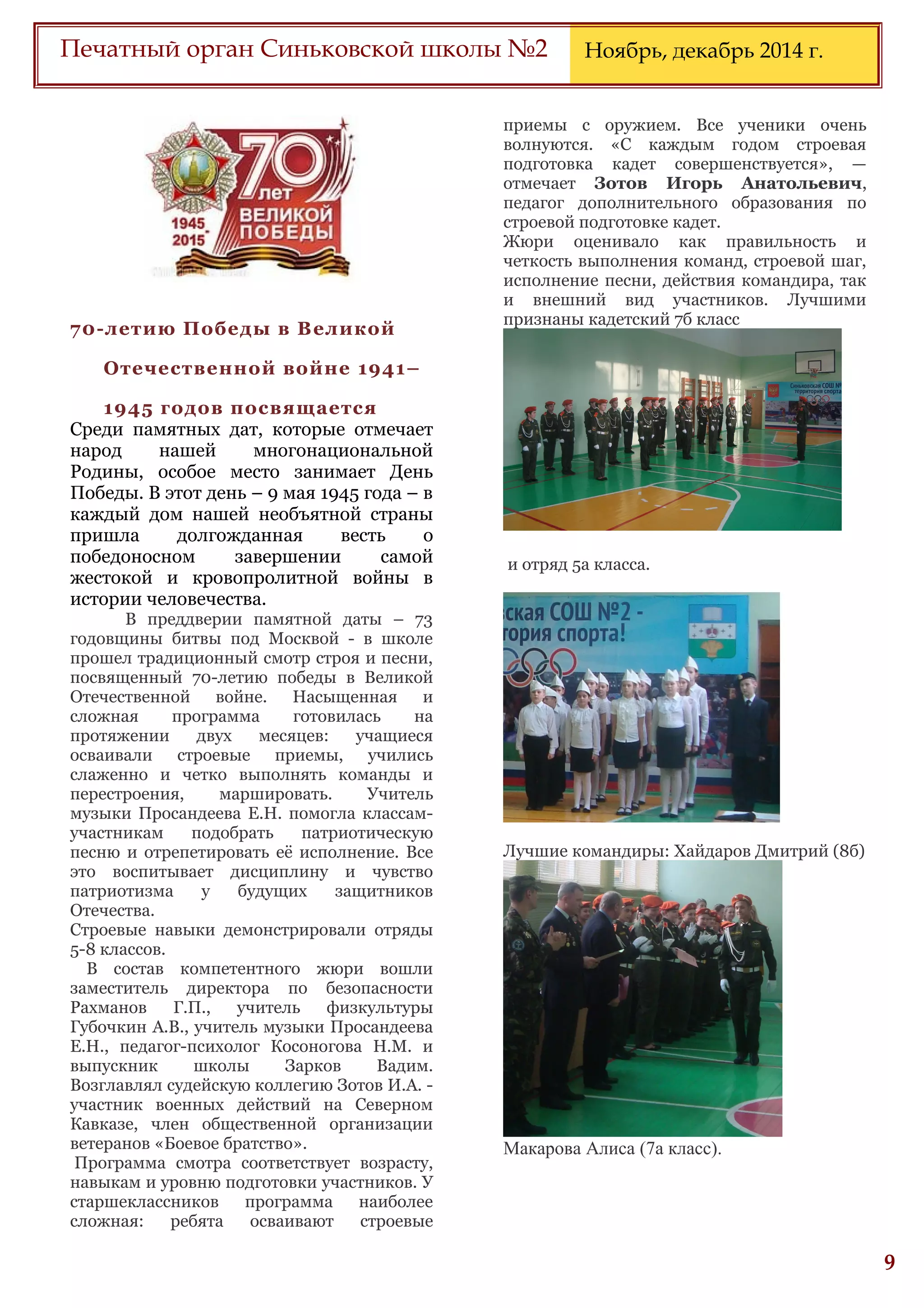 6
Печатный орган Синьковской школы №2 Ноябрь, декабрь 2014 г.
70-летию Победы в Великой
Отечественной войне 1941–
1945 годов посвящается
Среди памятных дат, которые отмечает
народ нашей многонациональной
Родины, особое место занимает День
Победы. В этот день – 9 мая 1945 года – в
каждый дом нашей необъятной страны
пришла долгожданная весть о
победоносном завершении самой
жестокой и кровопролитной войны в
истории человечества.
В преддверии памятной даты – 73
годовщины битвы под Москвой - в школе
прошел традиционный смотр строя и песни,
посвященный 70-летию победы в Великой
Отечественной войне. Насыщенная и
сложная программа готовилась на
протяжении двух месяцев: учащиеся
осваивали строевые приемы, учились
слаженно и четко выполнять команды и
перестроения, маршировать. Учитель
музыки Просандеева Е.Н. помогла классам-
участникам подобрать патриотическую
песню и отрепетировать её исполнение. Все
это воспитывает дисциплину и чувство
патриотизма у будущих защитников
Отечества.
Строевые навыки демонстрировали отряды
5-8 классов.
В состав компетентного жюри вошли
заместитель директора по безопасности
Рахманов Г.П., учитель физкультуры
Губочкин А.В., учитель музыки Просандеева
Е.Н., педагог-психолог Косоногова Н.М. и
выпускник школы Зарков Вадим.
Возглавлял судейскую коллегию Зотов И.А. -
участник военных действий на Северном
Кавказе, член общественной организации
ветеранов «Боевое братство».
Программа смотра соответствует возрасту,
навыкам и уровню подготовки участников. У
старшеклассников программа наиболее
сложная: ребята осваивают строевые
приемы с оружием. Все ученики очень
волнуются. «С каждым годом строевая
подготовка кадет совершенствуется», —
отмечает Зотов Игорь Анатольевич,
педагог дополнительного образования по
строевой подготовке кадет.
Жюри оценивало как правильность и
четкость выполнения команд, строевой шаг,
исполнение песни, действия командира, так
и внешний вид участников. Лучшими
признаны кадетский 7б класс
и отряд 5а класса.
Лучшие командиры: Хайдаров Дмитрий (8б)
Макарова Алиса (7а класс).
 