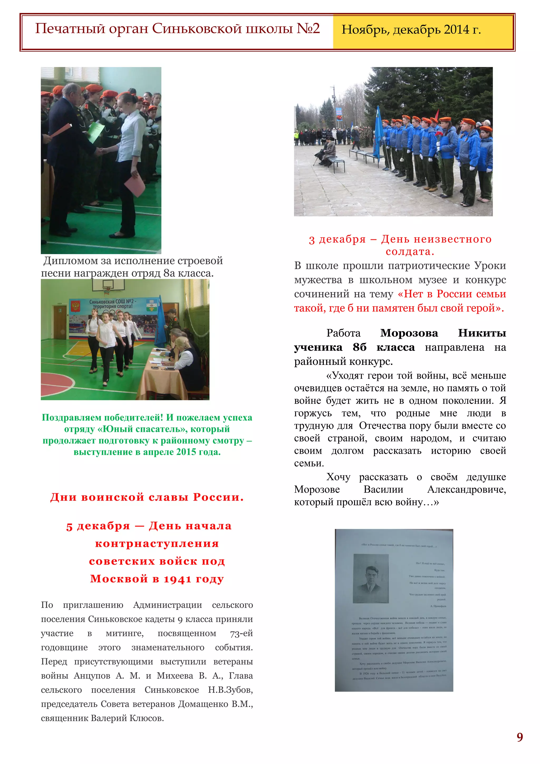 6
Печатный орган Синьковской школы №2 Ноябрь, декабрь 2014 г.
Дипломом за исполнение строевой
песни награжден отряд 8а класса.
Поздравляем победителей! И пожелаем успеха
отряду «Юный спасатель», который
продолжает подготовку к районному смотру –
выступление в апреле 2015 года.
Дни воинской славы России.
5 декабря — День начала
контрнаступления
советских войск под
Москвой в 1941 году
По приглашению Администрации сельского
поселения Синьковское кадеты 9 класса приняли
участие в митинге, посвященном 73-ей
годовщине этого знаменательного события.
Перед присутствующими выступили ветераны
войны Анцупов А. М. и Михеева В. А., Глава
сельского поселения Синьковское Н.В.Зубов,
председатель Совета ветеранов Домащенко В.М.,
священник Валерий Клюсов.
3 декабря – День неизвестного
солдата.
В школе прошли патриотические Уроки
мужества в школьном музее и конкурс
сочинений на тему «Нет в России семьи
такой, где б ни памятен был свой герой».
Работа Морозова Никиты
ученика 8б класса направлена на
районный конкурс.
«Уходят герои той войны, всё меньше
очевидцев остаётся на земле, но память о той
войне будет жить не в одном поколении. Я
горжусь тем, что родные мне люди в
трудную для Отечества пору были вместе со
своей страной, своим народом, и считаю
своим долгом рассказать историю своей
семьи.
Хочу рассказать о своём дедушке
Морозове Василии Александровиче,
который прошёл всю войну…»
 