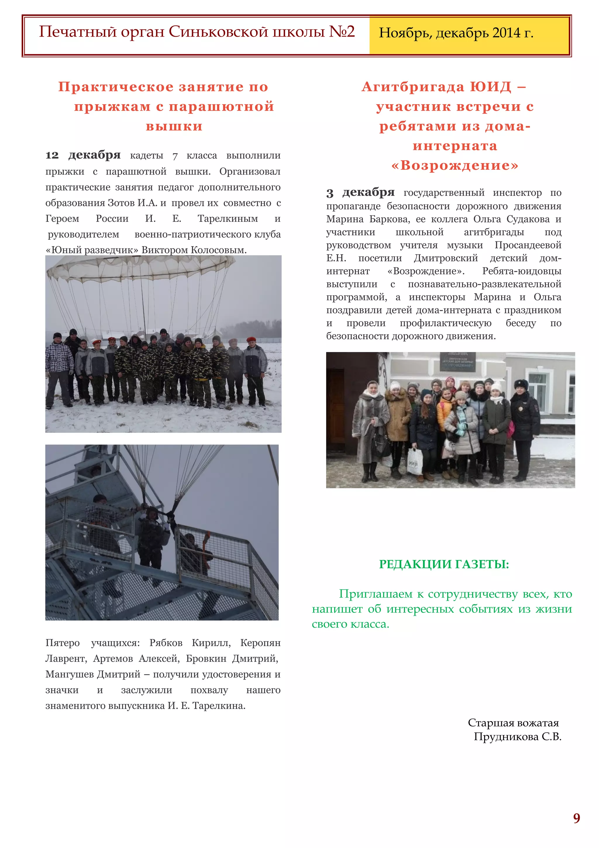 6
Печатный орган Синьковской школы №2 Ноябрь, декабрь 2014 г.
Практическое занятие по
прыжкам с парашютной
вышки
12 декабря кадеты 7 класса выполнили
прыжки с парашютной вышки. Организовал
практические занятия педагог дополнительного
образования Зотов И.А. и провел их совместно с
Героем России И. Е. Тарелкиным и
руководителем военно-патриотического клуба
«Юный разведчик» Виктором Колосовым.
Пятеро учащихся: Рябков Кирилл, Керопян
Лаврент, Артемов Алексей, Бровкин Дмитрий,
Мангушев Дмитрий – получили удостоверения и
значки и заслужили похвалу нашего
знаменитого выпускника И. Е. Тарелкина.
Агитбригада ЮИД –
участник встречи с
ребятами из дома-
интерната
«Возрождение»
3 декабря государственный инспектор по
пропаганде безопасности дорожного движения
Марина Баркова, ее коллега Ольга Судакова и
участники школьной агитбригады под
руководством учителя музыки Просандеевой
Е.Н. посетили Дмитровский детский дом-
интернат «Возрождение». Ребята-юидовцы
выступили с познавательно-развлекательной
программой, а инспекторы Марина и Ольга
поздравили детей дома-интерната с праздником
и провели профилактическую беседу по
безопасности дорожного движения.
РЕДАКЦИИ ГАЗЕТЫ:
Приглашаем к сотрудничеству всех, кто
напишет об интересных событиях из жизни
своего класса.
Старшая вожатая
Прудникова С.В.
 