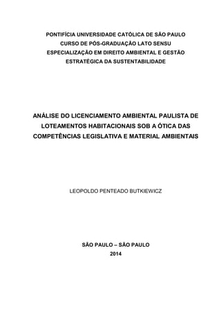 PONTIFÍCIA UNIVERSIDADE CATÓLICA DE SÃO PAULO
CURSO DE PÓS-GRADUAÇÃO LATO SENSU
ESPECIALIZAÇÃO EM DIREITO AMBIENTAL E GESTÃO
ESTRATÉGICA DA SUSTENTABILIDADE
ANÁLISE DO LICENCIAMENTO AMBIENTAL PAULISTA DE
LOTEAMENTOS HABITACIONAIS SOB A ÓTICA DAS
COMPETÊNCIAS LEGISLATIVA E MATERIAL AMBIENTAIS
LEOPOLDO PENTEADO BUTKIEWICZ
SÃO PAULO – SÃO PAULO
2014
 