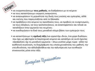 • να ενεργοποιήσουμε τους μαθητές, να διαδράσουν με το κείμενο
• να τους καταστήσουμε ενεργούς αναγνώστες
• να αναγνωρίσουν τη μερικότητα της δικής τους γνώσης και εμπειρίας, αλλά
και εκείνης που παρουσιάζεται από το δάσκαλο
• να προβάλουν στο κείμενο τις προσδοκίες τους, να προβούν σε συσχετισμούς,
να τους ελέγξουν, να τους τροποποιήσουν, να αναστοχαστούν και τελικά να
καταλήξουν στην ερμηνεία του κειμένου.
• να οικοδομήσουν το δικό τους μοναδικό νόημα βάσει των εμπειριών τους
• να καταστήσουμε τη σχολική τάξη ένα εργαστήρι ιδεών, ένα χώρο διαλόγου
που έχει ως αφετηρία το λογοτεχνικό κείμενο και καταλήγει σε αυτό έχοντας
εξασφαλίσει όχι τη μοναδική ερμηνεία – όπως γινόταν μέχρι τώρα - αλλά την
αισθητική συγκίνηση, τη διαμόρφωση της υποκειμενικότητας του μαθητή, την
υπευθυνότητα, την αλληλοβοήθεια και την καλυτέρευση των συνθηκών
επικοινωνίας μέσα στην τάξη
 