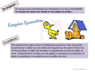 Μια γλαροπούλα πέφτει θύμα της θαλάσσιας ρύπανσης. Πριν ξεψυχήσει,
εμπιστεύεται το αβγό της στον καλό γάτο Ζορμπά και του ζητά το λόγο του,
ότι θα κλωσήσει το αβγό, δεν θα φάει το γλαρόπουλο και θα του μάθει να
πετά. Ο Ζορμπάς δίνει το λόγο του και αρχίζει η περιπέτεια να κλωσήσει το
αβγό, να μεγαλώσει το νεοσσό και να του μάθει να πετά.
«Το μαύρο κύμα» απόσπασμα του διηγήματος του Λουίς Σεπούλβεδα
«Η ιστορία του γάτου που έμαθε σε ένα γλάρο να πετάει»
Κατερίνα Προκοπίου
 