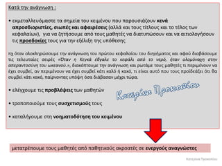 Κατερίνα Προκοπίου
Κατά την ανάγνωση :
• εκμεταλλευόμαστε τα σημεία του κειμένου που παρουσιάζουν κενά
απροσδιοριστίες, σιωπές και αφαιρέσεις (αλλά και τους τίτλους και το τέλος των
κεφαλαίων), για να ζητήσουμε από τους μαθητές να διατυπώσουν και να αιτιολογήσουν
τις προσδοκίες τους για την εξέλιξη της υπόθεσης
πχ όταν ολοκληρώσουμε την ανάγνωση του πρώτου κεφαλαίου του διηγήματος και αφού διαβάσουμε
τις τελευταίες σειρές «Όταν η Κεγκά έβγαλε το κεφάλι από το νερό, ήταν ολομόναχη στην
απεραντοσύνη του ωκεανού.», διακόπτουμε την ανάγνωση και ρωτάμε τους μαθητές τι περιμένουν να
έχει συμβεί, αν περιμένουν να έχει συμβεί κάτι καλό ή κακό, τι είναι αυτό που τους προϊδεάζει ότι θα
συμβεί κάτι κακό, παίρνοντας υπόψη όσα διάβασαν μέχρι τώρα.
• ελέγχουμε τις προβλέψεις των μαθητών
• τροποποιούμε τους συσχετισμούς τους
• καταλήγουμε στη νοηματοδότηση του κειμένου
μετατρέπουμε τους μαθητές από παθητικούς ακροατές σε ενεργούς αναγνώστες
 
