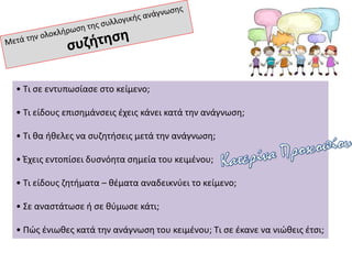 • Τι σε εντυπωσίασε στο κείμενο;
• Τι είδους επισημάνσεις έχεις κάνει κατά την ανάγνωση;
• Τι θα ήθελες να συζητήσεις μετά την ανάγνωση;
• Έχεις εντοπίσει δυσνόητα σημεία του κειμένου;
• Τι είδους ζητήματα – θέματα αναδεικνύει το κείμενο;
• Σε αναστάτωσε ή σε θύμωσε κάτι;
• Πώς ένιωθες κατά την ανάγνωση του κειμένου; Τι σε έκανε να νιώθεις έτσι;
 