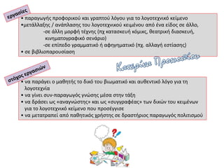 • να παράγει ο μαθητής το δικό του βιωματικό και αυθεντικό λόγο για τη
λογοτεχνία
• να γίνει συν-παραγωγός γνώσης μέσα στην τάξη
• να δράσει ως «αναγνώστης» και ως «συγγραφέας» των δικών του κειμένων
για το λογοτεχνικό κείμενο που προσέγγισε
• να μετατραπεί από παθητικός χρήστης σε δραστήριος παραγωγός πολιτισμού
• παραγωγής προφορικού και γραπτού λόγου για το λογοτεχνικό κείμενο
•μετάλλαξης / ανάπλασης του λογοτεχνικού κειμένου από ένα είδος σε άλλο,
-σε άλλη μορφή τέχνης (πχ κατασκευή κόμικς, θεατρική διασκευή,
κινηματογραφικό σενάριο)
-σε επίπεδο γραμματικό ή αφηγηματικό (πχ. αλλαγή εστίασης)
• σε βιβλιοπαρουσίαση
 