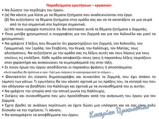 Παραδείγματα ερωτήσεων – εργασιών:
• Να δώσετε την περίληψη του έργου.
• (α) Να κάνετε μια λίστα με τα θέματα-ζητήματα που αναδεικνύονται στο έργο.
(β) Να συζητήσετε τα θέματα-ζητήματα στην ομάδα σας και να τα κατατάξετε σε μια σειρά
από το πιο σημαντικό στο λιγότερο σημαντικό.
(γ) Με ποια ιεραρχία πιστεύετε ότι θα κατέτασσε αυτά τα θέματα-ζητήματα ο Ζορμπάς;
• Ποια μοτίβα χρησιμοποιεί ο συγγραφέας για τον Ζορμπά και για τον Κολονέλο και γιατί τα
χρησιμοποιεί;
• Να γράψετε 3 λέξεις που θεωρείτε ότι χαρακτηρίζουν τον Ζορμπά, τον Κολονέλο, τον
Γραμματικό, τον Ξερόλα, τον Σταβέντο, την Κεγκά, την Καλότυχη, τον Ματίας, τους
αλητόγατους. Να συζητήσετε με την ομάδα σας τις λέξεις αυτές και τους λόγους για τους
οποίους τις επιλέξατε. Κάθε ομάδα αποφασίζει ποιες τρεις ή παραπάνω λέξεις ταιριάζουν
στον χαρακτήρα και ανακοινώνει τα συμπεράσματά της στην τάξη.
• Σε ποιον ήρωα του έργου αποδίδονται οι παρακάτω φράσεις ή αποσπάσματα;
«Αυτό ακριβώς θα πρότεινα κι εγώ. Γιατί μου παίρνεις το νιαούρισμα από το στόμα;» …
• Φανταστείτε ότι είσαστε δημοσιογράφοι και συναντάτε το Ζορμπά, που έχει σπάσει το
ταμπού των γάτων. Τι ερωτήσεις θα του κάνατε σχετικά με τις πράξεις του, τα κίνητρά του που
τον οδήγησαν να βοηθήσει την Καλότυχη και σχετικά με τα συναισθήματά του γι αυτήν;
• Να γράψετε την ιστορία από την οπτική γωνία της Καλότυχης.
• Σκέψεις και συναισθήματα που μου προκλήθηκαν κατά την ανάγνωση του έργου για τον
Ζορμπά.
• Έχετε βρεθεί σε ανάλογη περίπτωση να έχετε δώσει μια υπόσχεση και να σας είναι πολύ
δύσκολο να την τηρήσετε; Τι κάνατε;
• Να καταγράψετε τα αποφθέγματα του έργου.
 
