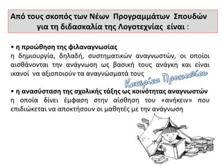 Από τους σκοπός των Νέων Προγραμμάτων Σπουδών
για τη διδασκαλία της Λογοτεχνίας είναι :
• η προώθηση της φιλαναγνωσίας
η δημιουργία, δηλαδή, συστηματικών αναγνωστών, οι οποίοι
αισθάνονται την ανάγνωση ως βασική τους ανάγκη και είναι
ικανοί να αξιοποιούν τα αναγνώσματά τους
• η ανασύσταση της σχολικής τάξης ως κοινότητας αναγνωστών
η οποία δίνει έμφαση στην αίσθηση του «ανήκειν» που
επιδιώκεται να αποκτήσουν οι μαθητές με την ανάγνωση
 