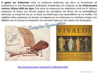 Κατερίνα Προκοπίου
Η χρήση του διαδικτύου κατά τη συλλογική ανάγνωση μας δίνει τη δυνατότητα να
εμπλακούμε σε μια δημιουργική διαδικασία ανακάλυψης του κειμένου με τη συλλειτουργία
εικόνων, λέξεων αλλά και ήχων. Έτσι κατά την ανάγνωση του κεφαλαίου επτά του Β΄ Μέρους
μπορούμε να δούμε την πτητική μηχανή του Λεονάρντο ντα Βίντσι και να αντιληφθούμε
καλύτερα τη συσχέτισή της με το σώμα της Καλότυχης στην προσπάθειά της να πετάξει. Στο
κεφάλαιο δέκα μπορούμε να ακούμε ταυτόχρονα με την ανάγνωση τις «τέσσερις εποχές» του
Βιβάλντι και να γίνουμε συνακροατές του μουσικού έργου με τους ήρωες του διηγήματος.
http://www.youtube.com/watch?v=GRxofEmo3HA
 