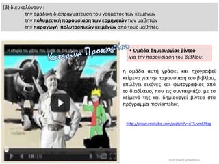 (β) διευκολύνουν :
την ομαδική διαπραγμάτευση του νοήματος των κειμένων
την πολυμεσική παρουσίαση των ερμηνειών των μαθητών
την παραγωγή πολυτροπικών κειμένων από τους μαθητές.
• Ομάδα δημιουργίας βίντεο
για την παρουσίαση του βιβλίου:
http://www.youtube.com/watch?v=nT5JvmL9kcg
Κατερίνα Προκοπίου
η ομάδα αυτή γράφει και ηχογραφεί
κείμενο για την παρουσίαση του βιβλίου,
επιλέγει εικόνες και φωτογραφίες από
το διαδίκτυο, που τις συνταιριάζει με το
κείμενό της και δημιουργεί βίντεο στο
πρόγραμμα moviemaker.
 