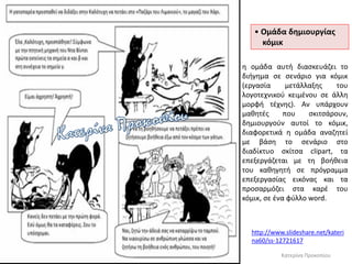 • Ομάδα δημιουργίας
κόμικ
http://www.slideshare.net/kateri
na60/ss-12721617
Κατερίνα Προκοπίου
η ομάδα αυτή διασκευάζει το
διήγημα σε σενάριο για κόμικ
(εργασία μετάλλαξης του
λογοτεχνικού κειμένου σε άλλη
μορφή τέχνης). Αν υπάρχουν
μαθητές που σκιτσάρουν,
δημιουργούν αυτοί το κόμικ,
διαφορετικά η ομάδα αναζητεί
με βάση το σενάριο στο
διαδίκτυο σκίτσα clipart, τα
επεξεργάζεται με τη βοήθεια
του καθηγητή σε πρόγραμμα
επεξεργασίας εικόνας και τα
προσαρμόζει στα καρέ του
κόμικ, σε ένα φύλλο word.
 