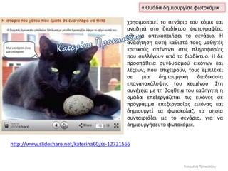 • Ομάδα δημιουργίας φωτοκόμικ
http://www.slideshare.net/katerina60/ss-12721566
Κατερίνα Προκοπίου
χρησιμοποιεί το σενάριο του κόμικ και
αναζητά στο διαδίκτυο φωτογραφίες,
για να οπτικοποιήσει το σενάριο. Η
αναζήτηση αυτή καθιστά τους μαθητές
κριτικούς απέναντι στις πληροφορίες
που συλλέγουν από το διαδίκτυο. Η δε
προσπάθεια συνδυασμού εικόνων και
λέξεων, που επιχειρούν, τους εμπλέκει
σε μια δημιουργική διαδικασία
επανανακάλυψης του κειμένου. Στη
συνέχεια με τη βοήθεια του καθηγητή η
ομάδα επεξεργάζεται τις εικόνες σε
πρόγραμμα επεξεργασίας εικόνας και
δημιουργεί τα φωτοκολάζ, τα οποία
συνταιριάζει με το σενάριο, για να
δημιουργήσει το φωτοκόμικ.
 