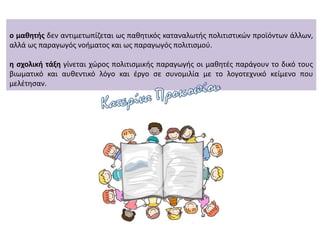 ο μαθητής δεν αντιμετωπίζεται ως παθητικός καταναλωτής πολιτιστικών προϊόντων άλλων,
αλλά ως παραγωγός νοήματος και ως παραγωγός πολιτισμού.
η σχολική τάξη γίνεται χώρος πολιτισμικής παραγωγής οι μαθητές παράγουν το δικό τους
βιωματικό και αυθεντικό λόγο και έργο σε συνομιλία με το λογοτεχνικό κείμενο που
μελέτησαν.
 