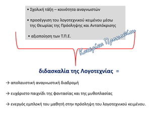 • Σχολική τάξη – κοινότητα αναγνωστών
• προσέγγιση του λογοτεχνικού κειμένου μέσω
της Θεωρίας της Πρόσληψης και Ανταπόκρισης
• αξιοποίηση των Τ.Π.Ε.
διδασκαλία της Λογοτεχνίας =
→ απολαυστική αναγνωστική διαδρομή
→ ευχάριστο παιχνίδι της φαντασίας και της μυθοπλασίας
→ ενεργός εμπλοκή του μαθητή στην πρόσληψη του λογοτεχνικού κειμένου.
 