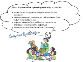 Μέσα στην αναγνωστική κοινότητα της τάξης οι μαθητές:
• αποκτούν τον έλεγχο και την κυριότητα αυτών που
διαβάζουν
• κάνουν προσωπικές συνδέσεις με το λογοτεχνικό έργο,
τη ζωή τους και τον κόσμο
• αρχίζουν να εκτιμούν τις πολλαπλές ερμηνείες και
αποκτούν δεκτικότητα στην αμφισημία
• γίνονται αναστοχαστικοί και κριτικοί αναγνώστες.
Κατερίνα Προκοπίου
 