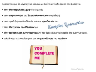 προσεγγίσουμε το λογοτεχνικό κείμενο με έναν παιγνιώδη τρόπο που βασίζεται:
• στην ελεύθερη πρόσληψη του κειμένου
• στην ενεργοποίηση του βιωματικού κόσμου του μαθητή
• στην προβολή των διαθέσεών και των προσδοκιών του
• στον έλεγχο των προβλέψεών του
• στην τροποποίηση των συσχετισμών, που έχει κάνει στην πορεία της ανάγνωσης και
• τελικά στην οικειοποίηση και στη νοηματοδότηση του κειμένου
Κατερίνα Προκοπίου
 