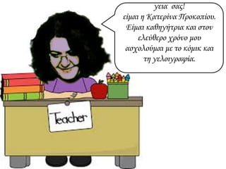 γεια σας!
είμαι η Κατερίνα Προκοπίου.
Είμαι καθηγήτρια και στον
ελεύθερο χρόνο μου
ασχολούμαι με το κόμικ και
τη γελοιγραφία.
 