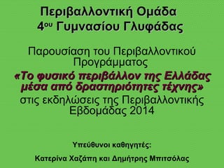 Περιβαλλοντική ΟμάδαΠεριβαλλοντική Ομάδα
44ουου
Γυμνασίου ΓλυφάδαςΓυμνασίου Γλυφάδας
Παρουσίαση του Περιβαλλοντικού
Προγράμματος
«Το φυσικό περιβάλλον της Ελλάδας«Το φυσικό περιβάλλον της Ελλάδας
μέσα από δραστηριότητες τέχνης»μέσα από δραστηριότητες τέχνης»
στις εκδηλώσεις της Περιβαλλοντικής
Εβδομάδας 2014
Υπεύθυνοι καθηγητές:
Κατερίνα Χαζάπη και Δημήτρης Μπιτσόλας
 