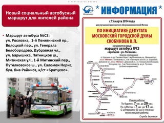 П Р А В И Т Е Л Ь С Т В О М О С К В ЫП Р А В И Т Е Л Ь С Т В О М О С К В Ы
22
П Р А В И Т Е Л Ь С Т В О М О С К В Ы
Новый социальный автобусный
маршрут для жителей района
• Маршрут автобуса №С3:
ул. Рословка, 1-й Пенягинский пр.,
Волоцкой пер., ул. Генерала
Белобородова, Дубравная ул.,
ул. Барышиха, Пятницкое ш.,
Митинская ул., 1-й Митинский пер.,
Путилковское ш., ул. Саломеи Нерис,
бул. Яна Райниса, к/ст «Братцево».
 