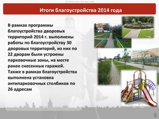 П Р А В И Т Е Л Ь С Т В О М О С К В ЫП Р А В И Т Е Л Ь С Т В О М О С К В Ы
60
П Р А В И Т Е Л Ь С Т В О М О С К В Ы
Итоги благоустройства 2014 года
В рамках программы
благоустройства дворовых
территорий 2014 г. выполнены
работы по благоустройству 30
дворовых территорий, из них по
22 дворам были устроены
парковочные зоны, на месте
ранее снесенных гаражей.
Также в рамках благоустройства
выполнена установка
антипарковочных столбиков по
26 адресам
 