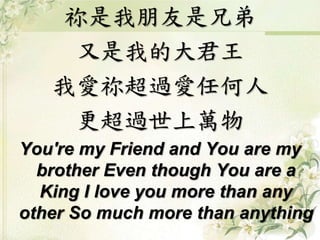 祢是我朋友是兄弟
又是我的大君王
我愛祢超過愛任何人
更超過世上萬物
You're my Friend and You are my
brother Even though You are a
King I love you more than any
other So much more than anything
 
