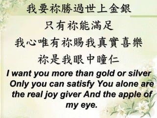 我要祢勝過世上金銀
只有祢能滿足
我心唯有祢賜我真實喜樂
祢是我眼中瞳仁
I want you more than gold or silver
Only you can satisfy You alone are
the real joy giver And the apple of
my eye.
 
