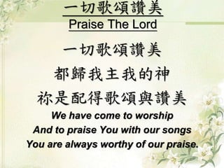 一切歌頌讚美
Praise The Lord
一切歌頌讚美
都歸我主我的神
祢是配得歌頌與讚美
We have come to worship
And to praise You with our songs
You are always worthy of our praise.
 