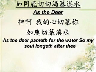 如同鹿切切渴慕溪水
As the Deer
神啊 我的心切慕祢
如鹿切慕溪水
As the deer panteth for the water So my
soul longeth after thee
 