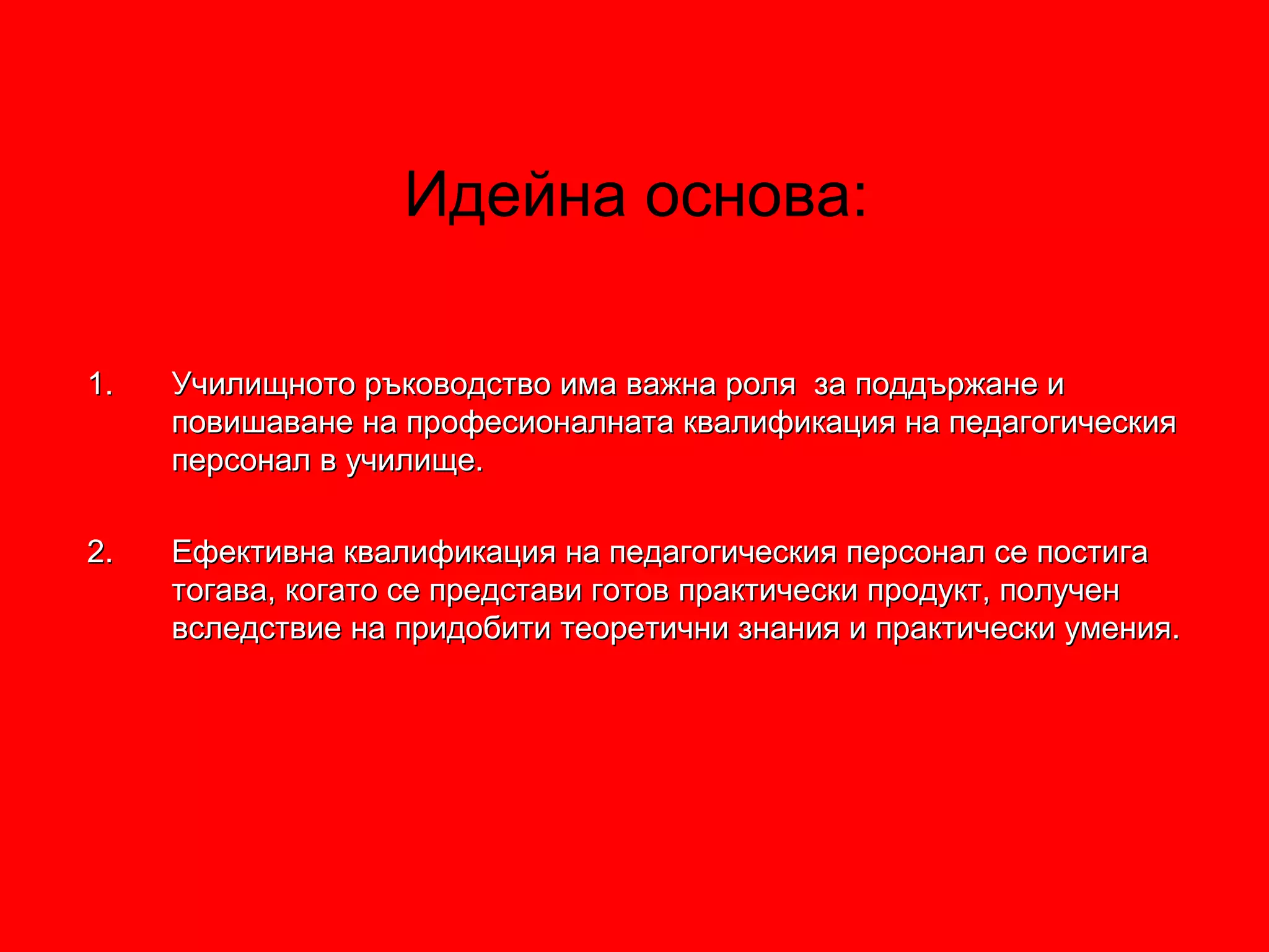 1.1. Училищното ръководство има важна роля за поддържане иУчилищното ръководство има важна роля за поддържане и
повишаване на професионалната квалификация на педагогическияповишаване на професионалната квалификация на педагогическия
персонал в училище.персонал в училище.
2.2. Ефективна квалификация на педагогическия персонал се постигаЕфективна квалификация на педагогическия персонал се постига
тогава, когато се представи готов практически продукт, получентогава, когато се представи готов практически продукт, получен
вследствие на придобити теоретични знания и практически умения.вследствие на придобити теоретични знания и практически умения.
Идейна основа:
 