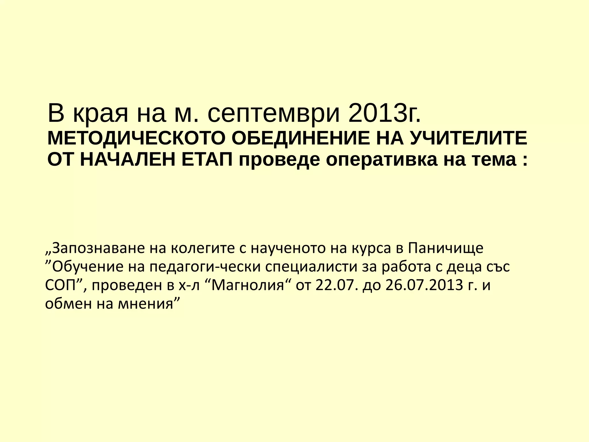 В края на м. септември 2013г.
МЕТОДИЧЕСКОТО ОБЕДИНЕНИЕ НА УЧИТЕЛИТЕ
ОТ НАЧАЛЕН ЕТАП проведе оперативка на тема :
„Запознаване на колегите с наученото на курса в Паничище
”Обучение на педагоги-чески специалисти за работа с деца със
СОП”, проведен в х-л “Магнолия“ от 22.07. до 26.07.2013 г. и
обмен на мнения”
 