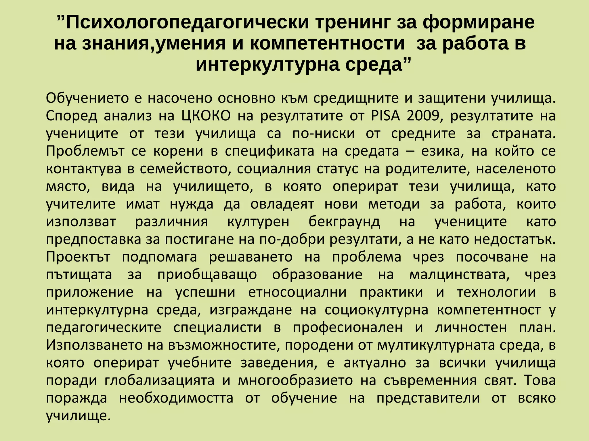 ”Психологопедагогически тренинг за формиране
на знания,умения и компетентности за работа в
интеркултурна среда”
Обучението е насочено основно към средищните и защитени училища.
Според анализ на ЦКОКО на резултатите от PISA 2009, резултатите на
учениците от тези училища са по-ниски от средните за страната.
Проблемът се корени в спецификата на средата – езика, на който се
контактува в семейството, социалния статус на родителите, населеното
място, вида на училището, в която оперират тези училища, като
учителите имат нужда да овладеят нови методи за работа, които
използват различния културен бекграунд на учениците като
предпоставка за постигане на по-добри резултати, а не като недостатък.
Проектът подпомага решаването на проблема чрез посочване на
пътищата за приобщаващо образование на малцинствата, чрез
приложение на успешни етносоциални практики и технологии в
интеркултурна среда, изграждане на социокултурна компетентност у
педагогическите специалисти в професионален и личностен план.
Използването на възможностите, породени от мултикултурната среда, в
която оперират учебните заведения, е актуално за всички училища
поради глобализацията и многообразието на съвременния свят. Това
поражда необходимостта от обучение на представители от всяко
училище.
 
