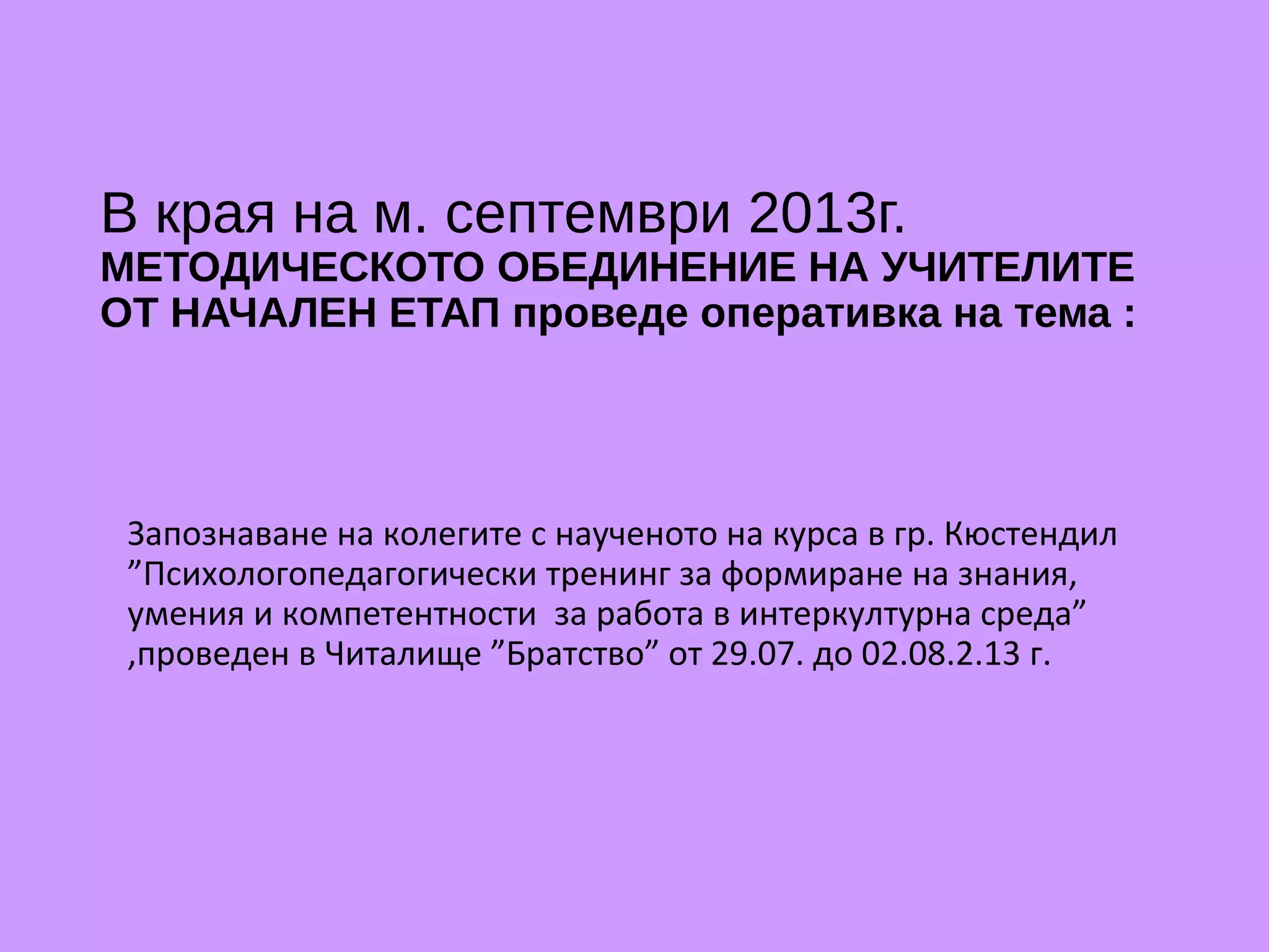 В края на м. септември 2013г.
МЕТОДИЧЕСКОТО ОБЕДИНЕНИЕ НА УЧИТЕЛИТЕ
ОТ НАЧАЛЕН ЕТАП проведе оперативка на тема :
Запознаване на колегите с наученото на курса в гр. Кюстендил
”Психологопедагогически тренинг за формиране на знания,
умения и компетентности за работа в интеркултурна среда”
,проведен в Читалище ”Братство” от 29.07. до 02.08.2.13 г.
 