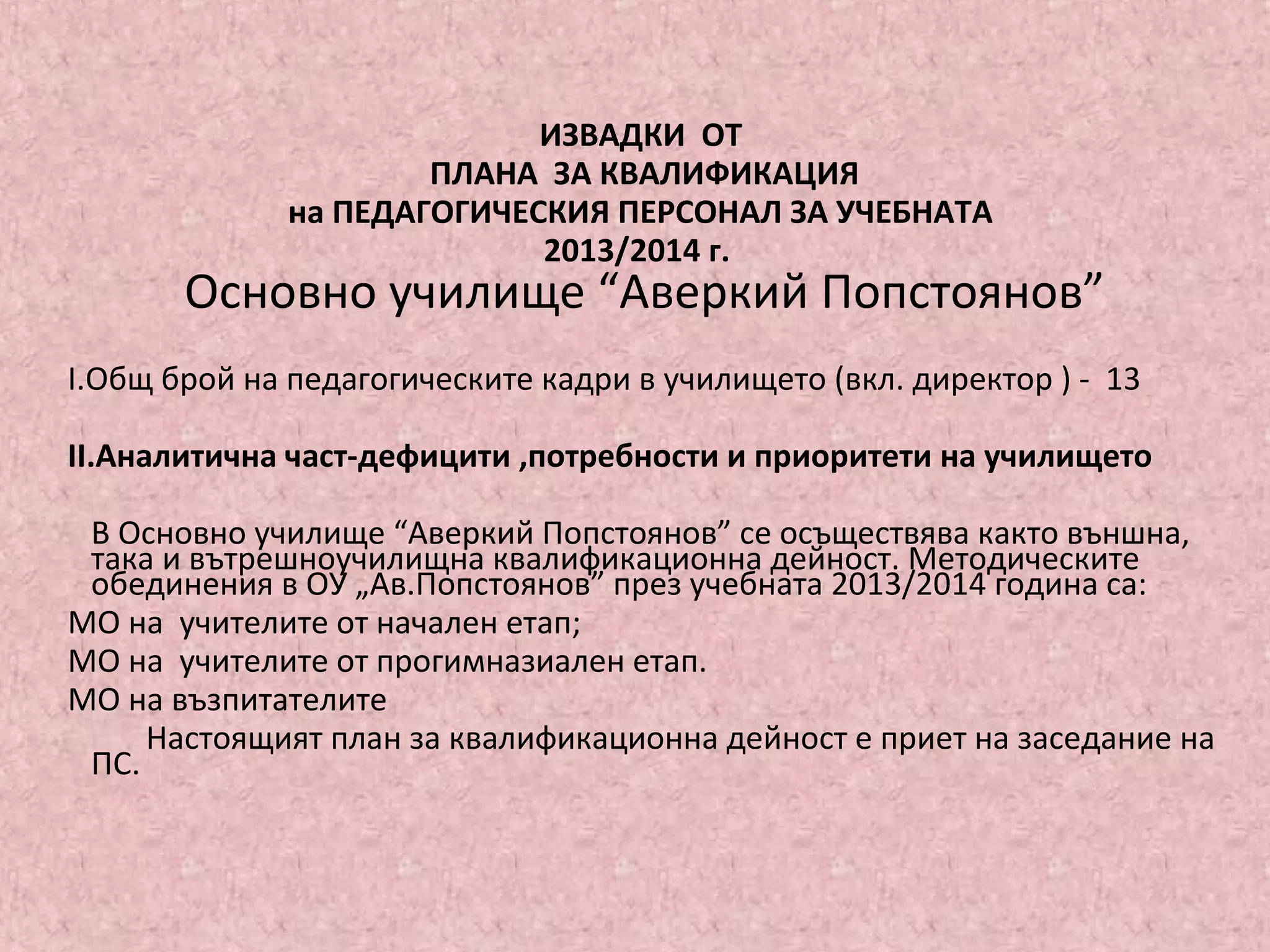 ИЗВАДКИ ОТ
ПЛАНА ЗА КВАЛИФИКАЦИЯ
на ПЕДАГОГИЧЕСКИЯ ПЕРСОНАЛ ЗА УЧЕБНАТА
2013/2014 г.
Основно училище “Аверкий Попстоянов”
І.Общ брой на педагогическите кадри в училището (вкл. директор ) - 13
ІІ.Аналитична част-дефицити ,потребности и приоритети на училището
В Основно училище “Аверкий Попстоянов” се осъществява както външна,
така и вътрешноучилищна квалификационна дейност. Методическите
обединения в ОУ „Ав.Попстоянов” през учебната 2013/2014 година са:
МО на учителите от начален етап;
МО на учителите от прогимназиален етап.
МО на възпитателите
Настоящият план за квалификационна дейност е приет на заседание на
ПС.
 