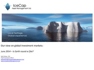 Our view on global investment markets:
June 2014 – Is Earth round or flat?
Keith Dicker, CFA
Chief Investment Officer
keithdicker@IceCapAssetManagement.com
www.IceCapAssetManagement.com
 