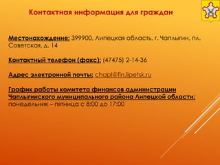 Контактная информация для граждан
Местонахождение: 399900, Липецкая область, г. Чаплыгин, пл.
Советская, д. 14
Контактный телефон (факс): (47475) 2-14-36
Адрес электронной почты: chapl@fin.lipetsk.ru
График работы комитета финансов администрации
Чаплыгинского муниципального района Липецкой области:
понедельник – пятница с 8:00 до 17:00
 