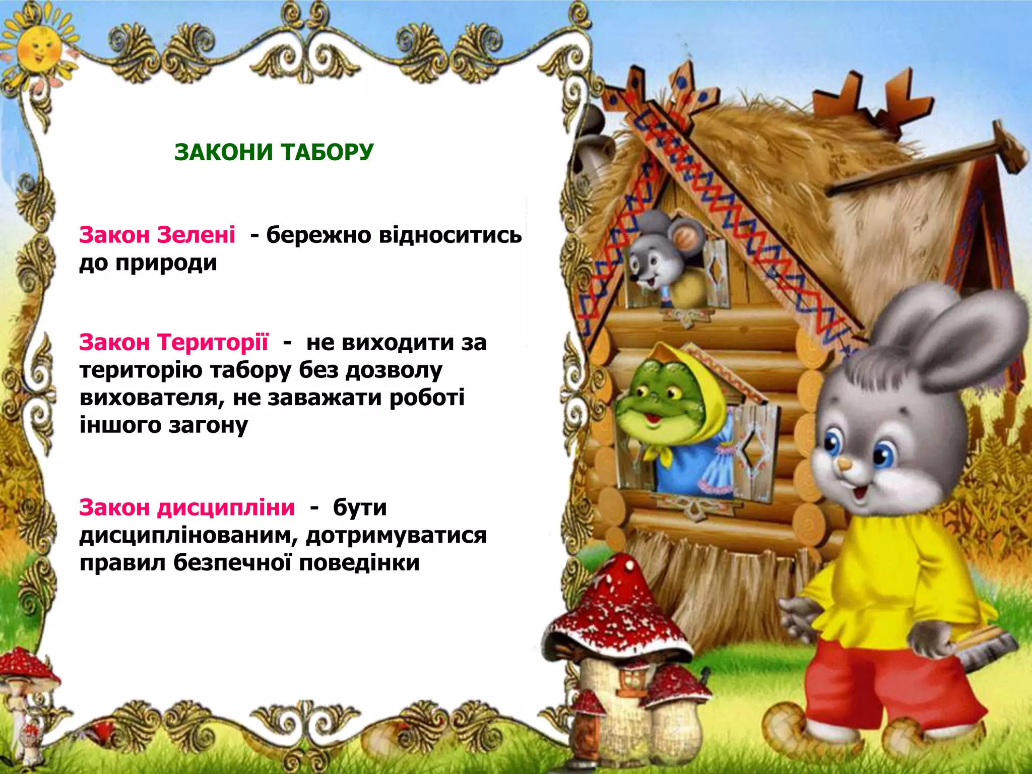 ЗАКОНИ ТАБОРУ
Закон Зелені - бережно відноситись
до природи
Закон Території - не виходити за
територію табору без дозволу
вихователя, не заважати роботі
іншого загону
Закон дисципліни - бути
дисциплінованим, дотримуватися
правил безпечної поведінки
 