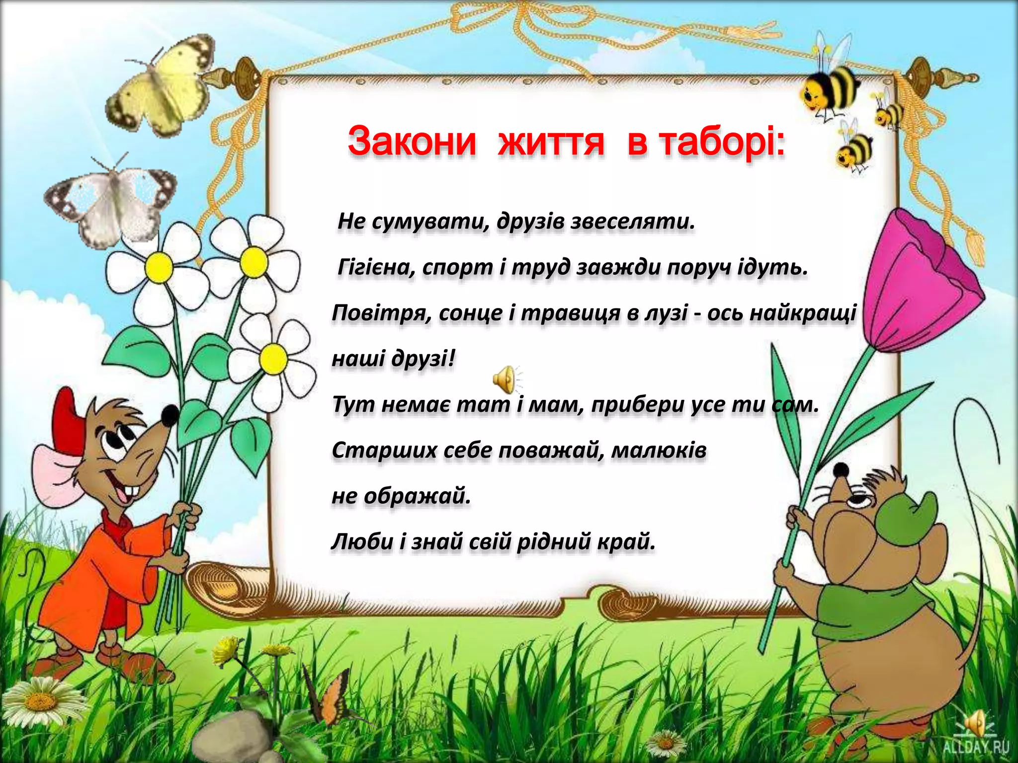 Закони життя в таборі:
Не сумувати, друзів звеселяти.
Гігієна, спорт і труд завжди поруч ідуть.
Повітря, сонце і травиця в лузі - ось найкращі
наші друзі!
Тут немає тат і мам, прибери усе ти сам.
Старших себе поважай, малюків
не ображай.
Люби і знай свій рідний край.
 