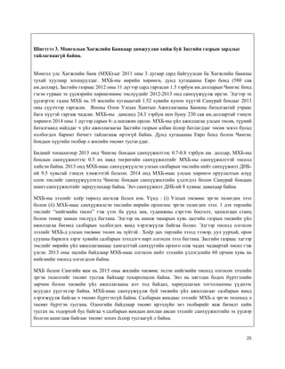 25
Шигтгээ 3. Монголын Хөгжлийн Банкаар дамжуулан хийж буй Засгийн газрын зардлыг
тайлагнаагүй байна.
Монгол улс Хөгжлийн банк (МХБ)-ыг 2011 оны 3 дугаар сард байгуулсан ба Хөгжлийн банкны
тухай хуулиар зохицуулдаг. МХБ-ны өөрийн хөрөнгө, дунд хугацааны Евро бонд (580 сая
ам.доллар), Засгийн газраас 2012 оны 11 дүгээр сард гаргасан 1.5 тэрбум ам.долларын Чингис бонд
гэсэн гурван эх үүсвэрийн хөрөнгөнөөс төслүүдийг 2012-2013 онд санхүүжүүлж ирсэн. Эдгээр эх
үүсвэрээс гадна МХБ нь 10 жилийн хугацаатай 1.52 хувийн купон хүүтэй Самурай бондыг 2013
оны сүүлчээр гаргасан. Японы Олон Улсын Хамтын Ажиллагааны Банкны баталгаатай учраас
бага хүүтэй гаргаж чадсан. МХБ-ны дансанд 24.3 тэрбум иен буюу 230 сая ам.доллартай тэнцэх
хөрөнгө 2014 оны 1 дүгээр сарын 6–д шилжин орсон. МХБ-ны үйл ажиллагаа улсын төсөв, түүний
баталгаанд найддаг ч үйл ажиллагаагаа Засгийн газрын албан ёсоор батлагддаг төсөв эсвэл бусад
холбогдох баримт бичигт тайлагнаж ирээгүй байна. Дунд хугацааны Евро бонд болон Чингис
бондын хүүгийн төлбөр л жилийн төсөвт тусгагддаг.
Бидний тооцоогоор 2013 онд Чингис бондын санхүүжилтээс 0.7-0.8 тэрбум ам. доллар, МХБ-ны
бондын санхүүжилтээс 0.5 их наяд төгрөгийн санхүүжилтийг МХБ-ны санхүүжилттэй төсөлд
хийсэн байна. 2013 онд МХБ-наас санхүүжүүлсэн улсын салбарын төслийн нийт санхүүжилт ДНБ-
ий 9.5 хувьтай тэнцэх хэмжээтэй болсон. 2014 онд МХБ-наас улсын хөрөнгө оруулалтын илүү
олон төслийг санхүүжүүлэхэд Чингис бондын санхүүжилтийн үлдэгдэл болон Самурай бондын
шинэ санхүүжилтийг зарцуулахаар байна. Энэ санхүүжилт ДНБ-ий 8 хувиас давахаар байна.
МХБ-ны зээлийг хоёр төрөлд ангилж болох юм. Үүнд : (i) Улсын төсвөөс эргэн төлөгдөх зээл
болон (ii) МХБ-наас санхүүжилсэн төслийн өөрийн орлогоос эргэн төлөгдөх зээл. 1 дэх төрлийн
төслийг “нийгмийн төсөл” гэж үзэх ба үүнд зам, гудамжны сэргээн босголт, цахилгаан станц
болон төмөр замын төслүүд багтана. Эдгээр нь шинж чанарын хувь засгийн газрын төсвийн үйл
ажиллагаа бөгөөд салбарын холбогдох яамд хэрэгжүүлж байгаа болно. Эдгээр төсөлд олгосон
зээлийг МХБ-д улсын төсвөөс төлөх нь зүйтэй . Хоёр дах төрлийн зээлд тээвэр, уул уурхай, орон
сууцны барилга зэрэг хувийн салбарын зээлдэгч нарт олгосон зээл багтана. Засгийн газраас эдгээр
төслийг өөрийн үйл ажиллагаанаас хангалттай санхүүгийн орлого олж чадах чадвартай төсөл гэж
үзсэн. 2013 оны эцсийн байдлаар МХБ-наас олгосон нийт зээлийн үлдэгдлийн 60 орчим хувь нь
нийгмийн төсөлд олгогдсон байна.
МХБ болон Сангийн яам нь 2015 оны жилийн төсвөөс эхлэн нийгмийн төсөлд олгосон зээлийн
эргэн төлөлтийг төсөвт тусгаж байхаар тохиролцсон байна. Энэ нь нягтлан бодох бүртгэлийн
зарчим болон төсвийн үйл ажиллагааны илт тод байдал, хариуцлагын тогтолцооны үүднээс
асуудал үүсгэхээр байна. МХБ-наас санхүүжүүлж буй төсвийн үйл ажиллагааг салбарын яамд
хэрэгжүүлж байгаа ч төсөвт бүртгэхгүй байна. Салбарын яамдаас зээлийг МХБ-д эргэн төлөхөд л
төсөвт бүртгэн тусгана. Одоогийн байдлаар төсөвт ирээдүйн энэ төлбөрийг яаж бичилт хийн
тусгах нь тодорхой бус байгаа ч салбарын яамдын анхлан авсан зээлийг санхүүжилтийн эх үүсвэр
болгон ашиглаж байгааг төсөвт зохих ёсоор тусгаагүй л байна.
 