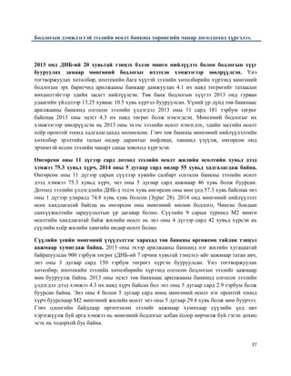 27
Бодлогын дэмжлэгтэй зээлийн өсөлт банкны хөрөнгийн чанар доголдоход хүргэлээ.
2013 онд ДНБ-ий 20 хувьтай тэнцэх бэлэн мөнгө нийлүүлэх болон бодлогын хүүг
бууруулах замаар мөнгөний бодлогыг ихээхэн хэмжээгээр зөөлрүүлсэн. Үнэ
тогтворжуулах хөтөлбөр, ипотекийн бага хүүтэй зээлийн хөтөлбөрийн хүрээнд мөнгөний
бодлогын эрх баригчид арилжааны банкаар дамжуулан 4.1 их наяд төгрөгийг татаасын
нөхцөлтэйгээр эдийн засагт нийлүүлсэн. Төв банк бодлогын хүүгээ 2013 онд гурван
удаагийн үйлдлээр 13.25 хувиас 10.5 хувь хүртэл бууруулсан. Үүний үр дүнд төв банкнаас
арилжааны банкинд олгосон зээлийн үлдэгдэл 2013 оны 11 сард 181 тэрбум төгрөг
байснаа 2013 оны эцэст 4.3 их наяд төгрөг болж нэмэгдсэн. Мөнгөний бодлогыг их
хэмжээгээр зөөлрүүлсэн нь 2013 оны эхээс зээлийн өсөлт нэмэгдэх, эдийн засгийн өсөлт
хоёр оронтой тоонд хадгалагдахад нөлөөлсөн. Гэвч төв банкны мөнгөний нийлүүлэлтийн
хөтөлбөр эрэлтийн талын өндөр дарамтыг инфляци, ханшид үзүүлж, өнгөрсөн онд
эрчимтэй өссөн зээлийн чанарт санаа зовоход хүргэсэн.
Өнгөрсөн оны 11 дүгээр сард дотоод зээлийн өсөлт жилийн өсөлтийн хувьд дээд
хэмжээ 75.3 хувьд хүрч, 2014 оны 5 дугаар сард өндөр 55 хувьд хадгалагдаж байна.
Өнгөрсөн оны 11 дүгээр сарын сүүлээр хувийн салбарт олгосон банкны зээлийн өсөлт
дээд хэмжээ 75.3 хувьд хүрч, энэ оны 5 дугаар сард аажмаар 46 хувь болж буурсан.
Дотоод зээлийн үлдэгдлийн ДНБ-д эзлэх хувь өнгөрсөн оны мөн үед 57.3 хувь байснаа энэ
оны 1 дүгээр улиралд 74.8 хувь хувь болсон (Зураг 28). 2014 онд мөнгөний нийлүүлэлт
өсөх хандлагатай байгаа нь өнгөрсөн оны мөнгөний зөөлөн бодлого, Чингис бондын
санхүүжилтийн зарцуулалтын үр дагавар болно. Сүүлийн 9 сарын туршид М2 мөнгө
өсөлтийн хандлагатай байж жилийн өсөлт нь энэ оны 4 дүгээр сард 42 хувьд хүрсэн нь
сүүлийн хоёр жилийн хамгийн өндөр өсөлт болно.
Сүүлийн үеийн мөнгөний үзүүлэлтээс харахад төв банкны өргөжсөн тайлан тэнцэл
аажмаар хумигдаж байна. 2013 оны эхээр арилжааны банкинд нэг жилийн хугацаатай
байршуулсан 900 тэрбум төгрөг (ДНБ-ий 7 орчим хувьтай тэнцэх)–ийг аажмаар татан авч,
энэ оны 3 дугаар сард 150 тэрбум төгрөгт хүргэн бууруулсан. Үнэ тогтворжуулах
хөтөлбөр, ипотекийн зээлийн хөтөлбөрийн хүрээнд олгосон бодлогын зээлийг аажмаар
мөн бууруулж байна. 2013 оны эцэст төв банкнаас арилжааны банкинд олгосон зээлийн
үлдэгдэл дээд хэмжээ 4.3 их наяд хүрч байсан бол энэ оны 5 дугаар сард 2.9 тэрбум болж
буурсан байна. Энэ оны 4 болон 5 дугаар сард нөөц мөнгөний өсөлт нэг оронтой тоонд
хүрч буурснаар М2 мөнгөний жилийн өсөлт энэ оны 5 дугаар 29.4 хувь болж мөн буурчээ.
Гэвч одоогийн байдлаар өргөтгөсөн зээлийг аажмаар хумихаар сүүлийн үед авч
хэрэгжүүлж буй арга хэмжээ нь мөнгөний бодлогыг албан ёсоор өөрчилж буй гэсэн дохио
эсэх нь тодорхой бус байна.
 