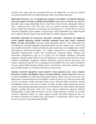 33
засгийн өсөлт саарч буй үед мөнгөний бодлогын эрх баригчдыг өсч буй үнэ, банкны
системийн доройтож буй тогтвортой байдлын талаас хүнд байдал оруулсан.
Мөнгөний бодлогыг үнэ тогтворжуулах, банкны системийн тогтвортой байдлын
асуудалд эргүүлэн чиглүүлэх шаардлагатай байна. Хоёр оронтой инфляци үргэлжилбэл
иргэдийн дунд өндөр инфляцийн хүлээлт буй болох ба ингэснээр инфляцийн байдлыг
улам хурцатгаж болох юм. 2013 оны эхэн үед зээлийн өсөлтийн бууралтыг сэргээх
анхдагч зорилгоор мөнгөний сул бодлогыг авч хэрэгжүүлсэн ч зээлийн өсөлт нэмэгдэж,
зохистой харьцааны дүрэм журмыг сулруулснаас өндөр инфляцийн үед эдийн засгийн
өсөлт саарахад банкны хөрөнгө хурдацтай доройтох орчинг бүрдүүлсэн байна.
Одоогийн мөнгөний сул бодлогын эрсдэлийг мөнгөний бодлогын эрх баригчид
мэдэж, өөрийн өргөжсөн тайлан тэнцлийг аажмаар хумих арга замыг тооцоолж
байна гэж бид үзэж байна. Сүүлийн үеийн мөнгөний үзүүлэлт хэлж байгаачлан үнэ
тогтворжуулах хөтөлбөр аажмаар хумигдахаар байна. Гэвч улс төрийн хувьд дэмжлэгтэй
орон сууцны ипотекийн зээлийн хөтөлбөр нь орон сууцны зах зээлд хямдруулсан зээлийг
үргэлжлүүлэн нийлүүлэхээр байна. Улс төрийн дэмжлэгтэй уг хөтөлбөрийн улмаас
мөнгөний нийлүүлэлтийг хумих явц хязгаарагдмал нөлөөтэй байна. Төсвийн үйл
ажиллагааг санхүүжүүлэх өөр нэг эх үүсвэр гэж төв банканд найдахаас зайлсхийх
шаардлага Засгийн газарт байгаа ба үнэ тогтворжуулах хөтөлбөр, ипотекийн бага хүүтэй
зээлийн хөтөлбөрийг хамруулан төсвийн боломжит хүрээнд багтаан бодлогын арга
хэмжээг эрэмбэлэх хэрэгтэй. Үнэ тогтворжуулах хөтөлбөрийг 2013 онд төсөвт шилжүүлнэ
гэж анх зарлаж байсан боловч төсвийн орлого төлөвлөгөөт хэмжээндээ жилийн туршид
хүрч чадаагүй учраас уг хөтөлбөр төв банкных хэвээр үлдсэн.
Банкны зохистой харьцааны дүрэм журмыг зохих журмын дагуу хатуу мөрдөж,
бодлогын зээлийн хөтөлбөрийг түүнээс чөлөөлж байгааг зогсоох хэрэгтэй. Бодлогын
зээлийн хөтөлбөрийн зээлийн эрсдэл арилжааны банкны тайлан тэнцэлд дээр туссан ч эрх
баригчдаас тогтоосон бодлогын хөтөлбөрийн зээлийн хүүгийн дээд хэмжээнээс болж банк
зээлдэгч этгээдийн зээлийн эрсдэлийг бүрэн үнэлж чадахгүй байна. Бодлогын зээлийн
хөтөлбөрийн хүрээнд татаастай зээл авсан этгээдийг засгийн газраас урьдчилан сонгож,
зээлийг батлуулахаар арилжааны банк руу илгээж байлаа. Үйл ажиллагааны ийм орчинд
банкинд зээлийн өргөдлийг хянан үзэх хатуу журмыг баримтлах хөшүүрэг байхгүй
байхаар байна. Улмаар зарим бодлогын зээл (үнэ тогтжворжуулах хөтөлбөр гэх мэт)-ийг
зохистой харьцааны зарим гол дүрэм журам (зээлийн эрсдэлийн буруулсан жин гэх
мэтээр)-аас чөлөөлсөн нь банкны үйл ажиллагаанд ёс суртахууны эрсдэл болон сөрөг
сонголт нэмэгдэхэд хүргэж болзошгүй байна.
 