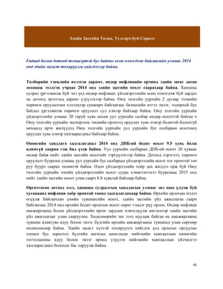 45
Эдийн Засгийн Төлөв, Тулгарч буй Сорилт
Гадаад болон дотоод тэнцвэртэй бус байдал өсөн нэмэгдэж байгаагийн улмаас 2014
онд эдийн засагт тохируулга хийгдэхээр байна.
Төлбөрийн тэнцлийн ихээхэн дарамт, өндөр инфляцийн орчинд эдийн засаг дасан
зохицож эхэлсэн учраас 2014 онд эдийн засгийн өсөлт саарахаар байна. Ханшны
сулрал үргэлжилж буй энэ үед өндөр инфляци, үйлдвэрлэлийн өсөн нэмэгдэж буй зардал
нь дотоод эрэлтэнд дарамт үзүүлэхээр байна. Оюу толгойн уурхайн 2 дугаар ээлжийн
хөрөнгө оруулалтын хэлэлцээр сунжирч байгаагаас бизнесийн итгэл эмзэг, тодорхой бус
байдал үргэлжилж хөрөнгө оруулалт сул хэвээр байхаар байна. Оюу толгойн уурхайн
үйдвэрлэлийн улмаас 20 гаруй хувь өссөн уул уурхайн салбар өндөр өсөлттэй байгаа ч
Оюу толгойн уурхайн экспортоос төсвийн орлогод оруулах хувь нэмэр бодитой болоогүй
нөхцөлд ирэх жилүүдэд Оюу толгойн уурхайн уул уурхайн бус салбарын өсөлтөнд
оруулах хувь нэмэр хязгаарагдмал байхаар байна.
Өнөөгийн хандлага хадгалагдвал 2014 онд ДНБ-ий бодит өсөлт 9.5 хувь болж
ялимгүй саарна гэж бид үзэж байна. Уул уурхайн салбарын ДНБ-ий өсөлт 20 хувиас
өндөр байж нийт эдийн засгийн өсөлтийг тэргүүлэхээр байна. Дотоод хэрэглээ, хөрөнгө
оруулалт буурсны улмаас уул уурхайн бус салбарын үйлдвэрлэлийн өсөлт нэг оронтой тоо
руу буурч саарах төлөвтэй байна. Одоо үйлдвэрлэлийн хоёр дах жилдээ орж буй Оюу
толгойн уурхайн зэсийн үйлдвэрлэлийн өсөлт суурь хэмжээнээсээ буурснаас 2015 онд
нийт эдийн засгийн өсөлт улам саарч 8.8 хувьтай байхаар байна.
Өргөтгөсөн дотоод зээл, ханшны сулралтын хандлагын улмаас энэ оны үлдэж буй
хугацаанд инфляци хоёр оронтой тоонд хадгалагдахаар байна. Өрхийн орлогын мэдээ
өгүүлж байгаачлан үнийн түвшингийн өсөлт, эдийн засгийн үйл ажиллагаа саарч
байгаагаас 2014 онд өрхийн бодит орлогын өсөлт сөрөг тэмдэг рүү орлоо. Өндөр инфляци
амьжиргааны болон үйлдвэрлэлийн өртөг зардлыг нэмэгдүүлж ингэснээр эдийн засгийн
үйл ажиллагааг улам сааруулна. Хөдөлмөрийн зах зээл муудаж байгаа нь амьжиргааны
түвшин ялангуяа ядуу болон эмзэг бүлгийн өрхийн амьжиргааны түвшинд улам сөргөөр
нөлөөлөхөөр байна. Эдийн засагт хүчтэй тохируулга хийгдэх үед орлогыг орлуулан
тооцох бус зорилтот бүлгийн ангилал ашигладаг нийгмийн хамгааллын өнөөгийн
тогтолцооны ядуу болон эмзэг өрхөд үзүүлэх нийгмийн хамгааллын үйлчилгээ
хязгаарагдмал болохыг бас харуулж байна.
 