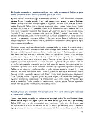 46
Төлбөрийн тэнцлийн ихээхэн дарамт болон санхүүгийн тогтвортой байдал муудаж
байгаа үед эдийн засгийн богино хугацааны эрсдэл өсч байна.
Урсгал дансны алдагдал буурч байгаагийн улмаас 2014 онд төлбөрийн тэнцлийн
дарамт буурах ч эдийн засгийн хэмжээтэй харьцуулахад үлэмжхэн хэвээр байхаар
байна. Экспорт нэмэгдэж, импорт буурах нь сүүлийн 3 жилийн турш ДНБ-ий 30 орчим
хувиас буурахгүй байсан урсгал дансны алдагдлыг сайжруулахад туслах болно. Гадаад
хөрөнгө оруулалтын итгэл сэргээгүйн улмаас буурч буй гадаадын шууд хөрөнгө оруулалт
төлбөрийн тэнцлийн тэнцвэртэй бус байдалд үргэлжлүүлэн дарамт учруулахаар байна.
Сүүлийн 5 сард гадаад санхүүжилтийн дутагдал ДНБ-ий 5 хувиас давж гарлаа. Энэ
жилийн туршид гадаад санхүүжилтийн ихээхэн дутагдал гадаад валютын нөөц, ханшинд
дарамт үргэлжлүүлэн үзүүлэхээр байгаа ч Хятадын Ардын Банктай байгуулсан своп
хэлцлийн хугацааг сунгаж чадвал энэ онд төлбөрийн тэнцлийн ихээхэн дарамтын эсрэг
томоохон хамгаалалт болно.
Бодлогын дэмжлэгтэй зээлийн өсөлтийн явцад сүүлийн үед чанаргүй зээлийн хэмжээ
өсч байгаа нь банкны системийн өсөн нэмэгдэж буй эмзэг байдлыг харуулж байна.
Дотоод зээлийн хурдацтай өсөлтөөс болж сүүлийн үед чанаргүй болон хугацаа хэтэрсэн
зээл хэмжээнд гарч буй өсөлт дарагдаж байгаа тул арилжааны банкны зээлд чанаргүй
зээлийн эзлэх харьцаа бага байгааг болгоомжтой тайлбарлах хэрэгтэй. Банкны хяналт
шалгалтын эрх баригчдаас томоохон бөгөөд банкны системд нөлөө бүхий 6 банкинд
өөрийн хөрөнгийн хүрэлцээний зохистой харьцааны түвшинг 14 хувь болгон тогтоож
өгсөн болохоор өөрийн хөрөнгийн хүрэлцээний өнөөгийн түвшин хангалттай хэмжээнд
байна гэж харагдаж байна. Гэвч мөнгөний бодлогын эрх баригчид өөрсдийн хэрэгжүүлж
буй бодлогын томоохон зээлийн хөтөлбөрт зээлийн эрсдлээр жигнэсэн хэмжээг бууруулах
зэргээр зохистой харьцааны дүрэм журмыг сулруулан мөрдүүлж байгаагаас үзэхэд
банкны өөрийн хөрөнгийн хүрэлцээний бодит хэмжээ илүү хязгаарагдмал хамгаалалт
болж болохоор байна. Сүүлийн үеийн мэдээнээс харахад үйлдвэрлэлийн салбаруудад
хүндрэл үргэлжилж, ажиллагсдаа түр хугацаагаар халах зэрэг зардал бууруулах арга
хэмжээг авч байна. Эдийн засгийн үйл ажиллагааны сулралын улмаас банкны хөрөнгийн
чанарт ирж буй дарамт үргэлжлэн хадгалагдахаар байна.
Гадаад орчноос ирэх өсөлтийн боломж сэргээгүй, эдийн засаг өмнөөс ирэх салхитай
тулгарч магадгүй байна.
Ашигт малтмалын дэлхийн зах зээл сэргэж эхлээгүй байгаа бөгөөд Монгол улсын
эдийн засагт ойрын ирээдүйд хүчтэй өсөлтийн хөдөлгүүр болж чадахгүй байхаар
байна. 2013 оны сүүлчийн улиралд гол ашиг малтмалын үнийн өсөлтийн бууралт түр
зогссон боловч 2014 онд уг зах зээлийн нөхцөл сул хэвээр үргэлжлэхээр байна. 2014 оны 1
дүгээр улиралд зэс гэх мэт гол ашигт малтмалын үнэ буурсан нь Хятад улсын Засгийн
 