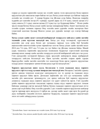 47
газрын үл хөдлөх хөрөнгийн халсан зах зээлийг хөргөх гэсэн оролдлогоос болж хөрөнгө
оруулалтын үйл ажиллагаа саарч байгаа энэ үед Хятад улсын импорт сул байгааг харуулж
дэлхийн зах зээлийн үнэ 5 хувиар буурна гэж ДБ-наас үзэж байна. Ялангуяа төмрийн
хүдрийн үнэ хамгийн ихээр (9.1 хувиар), түүний дараа зэс (7.4 хувь), хөнгөн цагаан (5.2
хувь), никель (3.1 хувь), хөнгөн цагаан (2.5 хувь) тус тус буурахаар байна. 2.
Ихэнх үнийн
эрсдэл өндөр бөгөөд Хятад улсын эдийн засгаас хамаарахаар байна. Ашигт малтмалын зах
зээлийн сулрах төлөвөөс харахад Оюу толгойн шинэ уурхайн зэсийн экспортын биет
хэмжээний өсөлтөөс бусдаар Монгол улсын уул уурхайн экспорт сул хэвээр байхаар
байна.
Хятад улсын эдийн засагт цэгцгүй/замбараагүй тохируулга хийгдвэл эдийн засгийн
төлөвийг улам муутгаж магадгүй юм. Хятад улс илүү тогтвортой, хүртээмжтэй
өсөлтийн зам дээр дунд болон урт хугацаанд гарахын тулд хийж буй бүтцийн
өөрчлөлтийн шинэчлэлтийн хүчин чармайлтыг илтгэж Хятад улсын эдийн засгийн өсөлт
2014 онд 7.6 хувь, 2015 онд 7.4 хувь тус тус байна гэж ДБ-наас төсөөлж байна. Манай
суурь төсөөлөлд хөрөнгийн оруулалтын төлөвлөсөн бууралтыг хэрэглээний өсөлтөөр
аажмаар нөхөх замаар эдийн засгийн тохируулга цэгцтэй/замбараатай хийгдэнэ гэж үзсэн.
Гэвч санхүүгийн тогтвортой байдалд учрах эрсдэлийг шийдвэрлэх явцад замбараагүй
тохируулга хийгдэж болзошгүй юм. Орон нутгийн засгийн газрын өрийг хурдан
барагдуулбал эдийн засгийн өсөлтийн гол хөдөлгүүр болж ирсэн хөрөнгө оруулалтаас
холуур дахин тэнцвэржилт эрчимтэй явагдахад хүргэж магадгүй юм.3
Хөрөнгө оруулалтын шинэ хууль батлагдсан ч гэсэн гадаадын шууд хөрөнгө
оруулалт сэргэтэл илүү хугацаа шаардагдаж магадгүй юм. Өнгөрсөн 3 жилийн туршид
урсгал дансны томоохон алдагдлыг санхүүжүүлэх гол эх үүсвэр нь гадаадын шууд
хөрөнгө оруулалт байж ирсэн. Дотоодын хөрөнгийн зах зээл сул хөгжсөнөөс эдийн
засгийн үйл ажиллагааг эрчимжүүлэх, улс оронд хийгдэж буй хөрөнгө оруулалтыг
дэмжихэд гадаадын шууд хөрөнгө оруулалт гол үүрэг гүйцэтгэж ирсэн. Гэвч сүүлийн
үеийн хөрөнгө оруулалтын хандлагаас харахад гадаад шууд хөрөнгө оруулалт тооцож
байснаас удаанаар сэргэж магадгүй байгаа бөгөөд гадаадын хөрөнгө оруулагчдын итгэл
дахин сэргээгүй байна. Оюу толгойн уурхайн 2 дах ээлжийн хөрөнгө оруулалтын шийдвэр
түргэн гарснаар ирэх жилүүдэд 4 тэрбум ам. доллар эдийн засагт орж ирэх ба үүний үр
дүнд төлбөрийн тэнцлийн ихээхэн дарамтыг бууруулж, гадаадын хөрөнгө оруулагчдын
эмзэг итгэлийг сайжруулахад тусална.
2
Дэлхийн Банк. Ашигт малтмалын зах зээлийн төлөв, 2014 оны 4 дүгээр сар
3
Дэлхийн банк. Ази, номхон далайн бүсийн эдийн засгийн тойм, 2014 оны 4 дүгээр сар
 