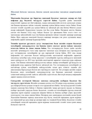 49
Мөнгөний бодлогыг чангалж, банкны хяналт шалгалтыг чангатгах шаардлагатай
байна.
Мөнгөнийн бодлогын эрх баригчид мөнгөний бодлогыг чангалах замаар өсч буй
инфляци рүү бодлогоо чиглүүлэх хэрэгтэй байна. Сүүлийн үеийн мөнгөний
үзүүлэлтийг харахад өсч буй инфляци, гадаад санхүүжилтийн ихээхэн дутагдлын улмаас
төв банкны өргөжсөн тайлан тэнцлийг аажмаар хумьж байгаа шинж тэмдэг байна. Нэмж
олгосон зээлийг сүүлийн үед хумьж байгаа нь зайлшгүй үйл явц бөгөөд Монгол улсын
өндөр инфляцийг бууруулахад тусална гэж бид үзэж байна. Өнгөрсөн жилээс банкны
систем төв банкны зээлд илүү найдах болсон тул арилжааны банк зээлээ гэнэт хэт
чангалахаас зайлсхийхийн тулд төв банкны өргөжсөн тайлан тэнцлийг аажмаар хумихаар
байна. Ирэх саруудад мөнгөний бодлого аажмаар чангарна гэж үзвэл хугацааны явцад
инфляцийн дарамт аажмаар буурахаар байна.
Төсвийн орлогын үргэлжлэх дутуу төвлөрөлтөөс болж засгийн газрын бодлогын
хөтөлбөрийг санхүүжүүлэхэд төв банкны мөнгө хэвлэдэг эрхэнд найдах хандлага
нэмэгдэж байгаа нь санаа зовоож байна. Үнэ тогтворжуулах болон эдийн засгийн
өсөлтийг эрчимжүүлэх гэсэн хоёр зорилтыг хангахын тулд өнгөрсөн онд хэрэгжүүлсэн
үнэ тогтворжуулах хөтөлбөрийн үр дүн маргаантай хэвээр байна. 2012 оны өндөр
инфляцийн гол шалтгаан болсон нийлүүлэлтийн шалтгаантай инфляцийн дарамтыг
зөөллөхөд хөтөлбөр хувь нэмэр оруулсан ч хөтөлбөрийн хүрээнд нийлүүлсэн мөнгөний
шинэ нийлүүлэлт нь 2013 онд эрэлтийн шалтгаантай дарамтыг нэмснээр суурь инфляци
өссөн. Төв банкны мөнгөний нийлүүлэлтэнд найдах замаар хөтөлбөрийг үргэжлүүлэх нь
инфляцийн илүү дарамтыг буй болгох зайлшгүй юм. Үнэ тогтворжуулах хөтөлбөрийг үе
шаттайгаар хумьж, хөтөлбөрийн нийлүүлэлтийн талын арга хэмжээг төсвийн үйл
ажиллагааны бүрэлдэхүүн болгон авч хэрэгжүүлэх хэрэгтэй. Энэ утгаараа засгийн газрын
бодлогын шинэ хөтөлбөрийг санхүүжүүлэхээр төв банкнаас мөнгөний томоохон
хэмжээний нийлүүлэлтийг хийхээс зайлсхийх хэрэгтэй юм. Ингээгүй нөхцөлд инфляцийн
дарамт цаашид нэмэгдэх болно.
Санхүүгийн тогтвортой байдлыг хангахад санхүүгийн салбарын бодлогыг бас
чиглүүлэх хэрэгтэй юм. Жилийн хугацаанд дотоод зээл 50 хувиас илүү өссөнөөс сүүлийн
үед чанаргүй болон хугацаа хэтэрсэн зээл хурдацтай өсч байна. Эдгээр асуудалтай зээлийн
түвшин одоогоор бага байгаа ч банкны хөрөнгийн чанар үргэлжлэн муудах нь банкны
салбарт эрсдэлийг учруулах болно. Бодлогын зээлийн гол хөтөлбөрийн хүрээнд зохистой
харьааны дүрэм журмыг сулруулан мөрдөж байгаа нь банкны салбарт учрах эрсдэлийг
нэмэгдүүлнэ гэж санаа зовоож байна. Өнгөрсөн жил дампуурсан системийн нөлөө бүхий
Хадгаламж банкнаас харахад засаглалын муу бүтэц, зохистой харьцааны дүрэм журмыг
сул мөрдсөний үр дүнд ямар үр дагавар гарах нь тодорхой болж байна. Бодлогын зээлийн
хөтөлбөрийг зохистой харьцааны дүрэм журмаас чөлөөлснийг зээлийг татан хумих явцад
болиулах хэрэгтэй.
 