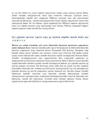 51
ил тод бус байгаа нь улсын хөрөнгө оруулалтын чанарт санаа зовоход хүргэж байна.
Албан төсвийн санхүүжилттэй төсөл арга хэмжээнд тавигддаг худалдан авалт,
мониторингийн нарийн нягт шаардлага МХБ-ны худалдан авах үйл ажиллагаанд
тавигдахгүй байгаагаас түүний санхүүжүүлж буй улсын хөрөнгө оруулалтын төсөлд мөн
тавигдахгүй байна. Ил тод байдал, дүрэм журамгүй бол МХБ-ны хөрөнгө оруулалтын
төсөл улс төрийн нөлөөнд илүү автагдахаар эмзэг бөгөөд УИХ-ын гишүүний тойрогт
хөрөнгө оруулах эдийн засгийн бус төслүүд болно.
Уул уурхайн орлогыг хэрхэн илүү үр дүнтэй удирдах тухай бодох цаг
иржээу
Монгол улс өндөр өсөлтийн үед олсон байгалийн баялагын орлогоосоо хуримтлал
хийж чадаагүй билээ. Баялгын сангийн сайн хүрээг боловсруулах нь байгалийн баялгийн
орлогын удирдлагыг илүү оновчтой болгох боломжийг буй болгоно. Өнгөрсөн хоёр
жилийн явцад үүссэн төсвийн том алдагдал, улсын өсөн нэмэгдэж буй өрийн улмаас
гадаад огцом өөрчлөлтийг сөрөх төсвийн бодлогын чадавх хязгаарагдмал болсоор байна.
Төсвийн тогтворжуулалтын санд хуримтлагдсан бага хэмжээний хуримтлал нь
шаардлагатай үед бодлогын хамгаалалт болж чадахгүй юм. Иймээс Монгол улсын Засгийн
газраас Баялгийн сангийн хуулийн төслийг боловсруулж байгааг уул уурхайн орлогыг үр
дүнтэй удирдах тогтолцоог буй болгохын төлөө хийж буй нэг алхам гэж бид талархан
үзэж байна. Баялгийн санг төсвийн хүчтэй бодлого дагалдахгүй бол тус сан дангаараа уул
уурхайн орлогын үр дүнтэй удирдлагыг хангаж чадахгүй юм. Засгийн газраас төсвийн
хуримтлал хийхийг хангахын тулд баялгийн сангийн байгуулахдаа төсвийн
зохицуулалтын хэрэгжүүлэхүйц төлөвлөгөөг боловсруулсан байх хэрэгтэй. Баялгийн санг
байгуулах, түүний үйл ажиллагааг эхлэхийн өмнө төсвийн зарлагыг хумьж, баялаг
хуримтлагдах орон зайг буй болгох талаар зөвшилцөлд хүрсэн байх ёстой.
 